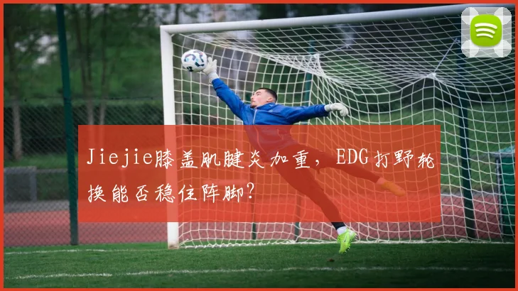 Jiejie膝盖肌腱炎加重，EDG打野轮换能否稳住阵脚？