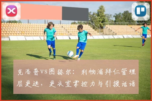 克洛普vs图赫尔：利物浦拜仁管理层更迭，更衣室掌控力与引援话语权较量