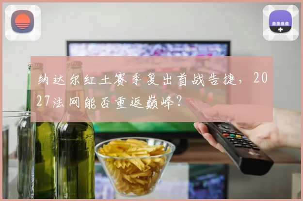 纳达尔红土赛季复出首战告捷，2027法网能否重返巅峰？
